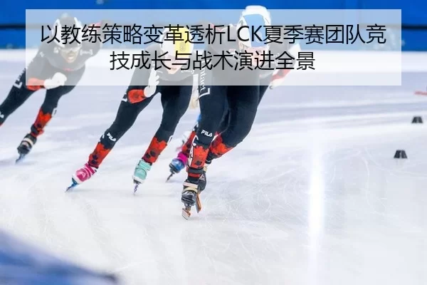 以教练策略变革透析LCK夏季赛团队竞技成长与战术演进全景